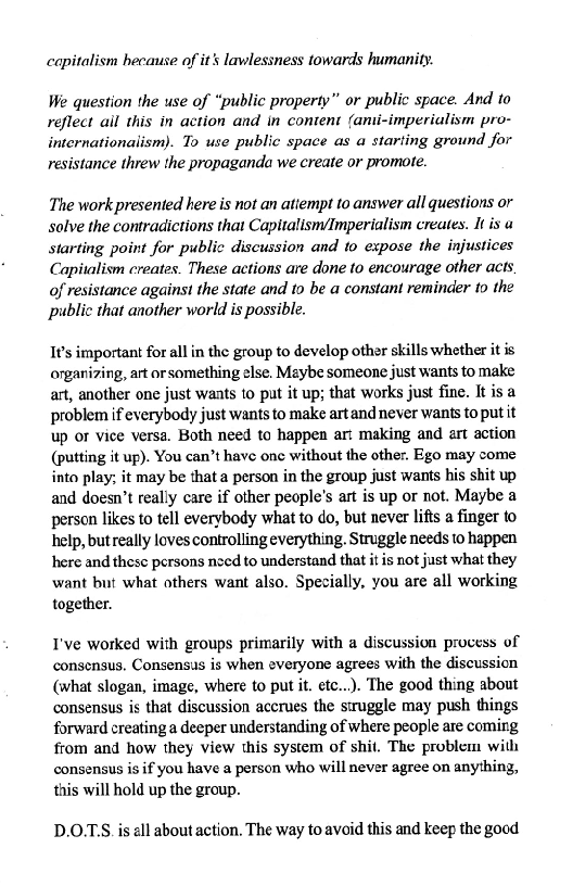  

capitalism hecause of it's lawlessness towards humanity

We question the use of “public property” or public space. And to
reflect ail this in action and in content (anii-imperialism pro-
internationalism). To use public space as a starting ground for
resistance threw the propaganda we create or promote.

 

The work presented here is not an atiempt to answer all questions or
solve the contradictions that Capitalism/Imperialism creates. It is a
starting point for public discussion and to expose the injustices
Capitalism creates. These actions are done to encourage other acts.
of resistance against the state and to be a constant reminder to the
public that another world is possible.

It’s important for all in the group to develop other skills whether it is
onganizing, art or something else. Maybe someone just wants to make
art, another one just wants to put it up; that works just fine. It is a
problem if everybody just wants to make art and never wants to put it
up or vice versa. Both need to happen ar: making and art action
(putting it up). You can’t have one without the other. Ego may come
into play; it may be that a person in the group just wants his shit up
and doesn’t really care if other people's art is up or not. Maybe a
person likes to tell everybody what to do, but never lifts a finger to
help, butreally loves controlling everything. Struggle needs to happen
here and these persons nced to understand that it is not just what they
want but what others want also. Specially, you are all working
together.

I've worked with groups primarily with a discussion process of
consensus. Consensus is when everyone agrees with the discussion
(what slogan, image, where to put it. etc...). The good thing about
consensus is that discussion accrues the struggle may push things
forward creating a deeper understanding of where people are coming
from and how they view this system of shit. The problem with
consensus is if you have a person who will never agree on anything,
this will hold up the group.

D.OTS is all about action. The way to avoid this and keep the good
